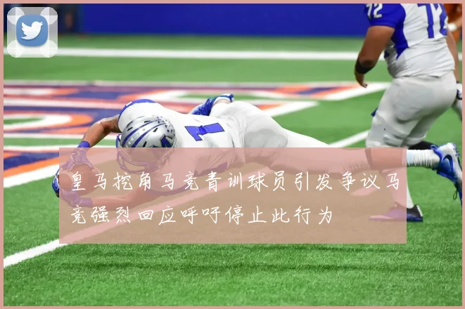 皇马挖角马竞青训球员引发争议马竞强烈回应呼吁停止此行为