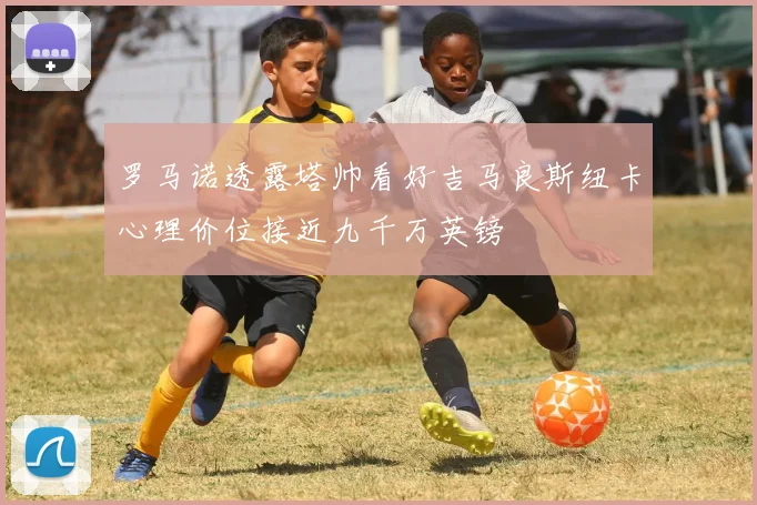 罗马诺透露塔帅看好吉马良斯纽卡心理价位接近九千万英镑