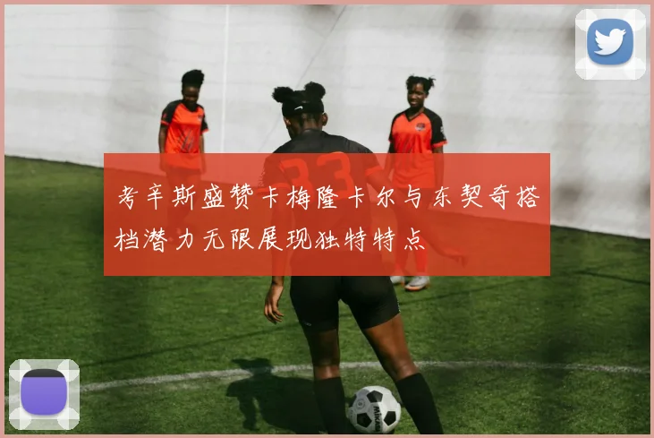 考辛斯盛赞卡梅隆卡尔与东契奇搭档潜力无限展现独特特点