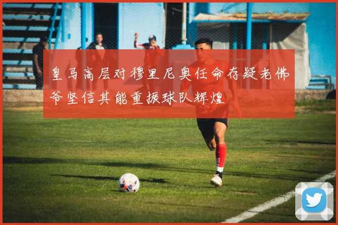 皇马高层对穆里尼奥任命存疑老佛爷坚信其能重振球队辉煌