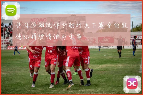 昔日沙滩玩伴今朝对决下赛季伦敦德比再续情谊与竞争