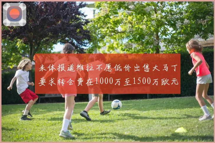 米体报道维拉不愿低价出售大马丁要求转会费在1000万至1500万欧元之间