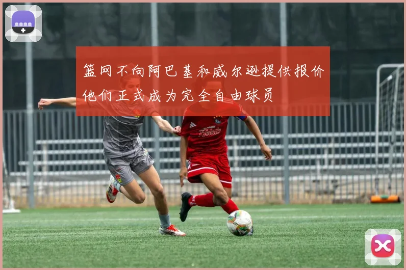 篮网不向阿巴基和威尔逊提供报价他们正式成为完全自由球员