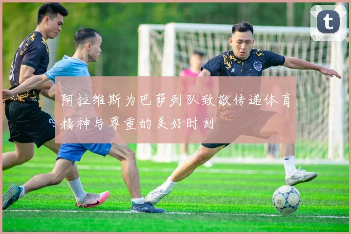 阿拉维斯为巴萨列队致敬传递体育精神与尊重的美好时刻