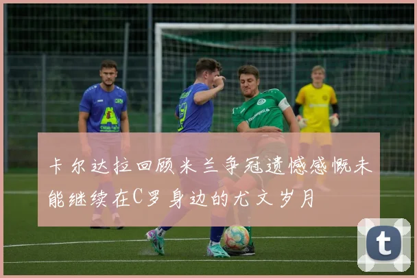 卡尔达拉回顾米兰争冠遗憾感慨未能继续在C罗身边的尤文岁月