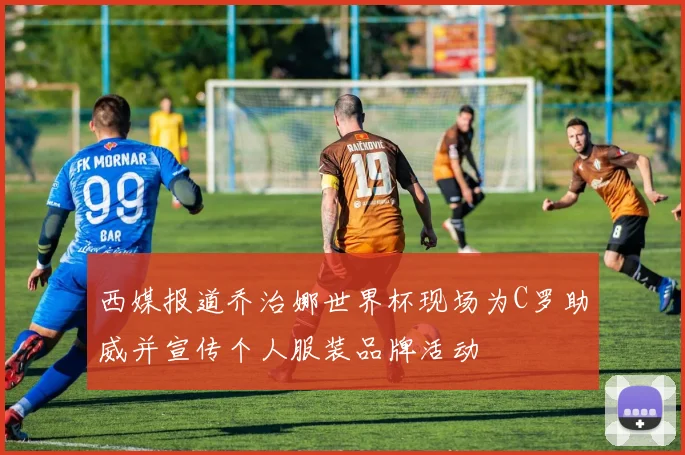 西媒报道乔治娜世界杯现场为C罗助威并宣传个人服装品牌活动
