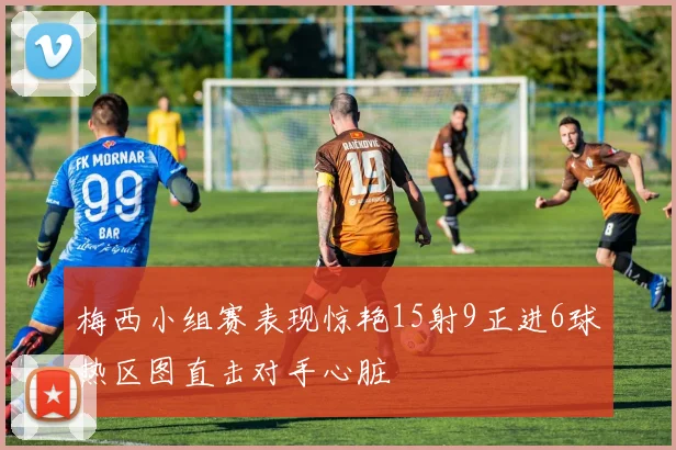 梅西小组赛表现惊艳15射9正进6球热区图直击对手心脏