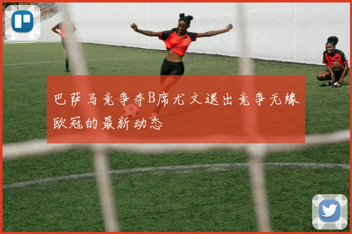 巴萨马竞争夺B席尤文退出竞争无缘欧冠的最新动态