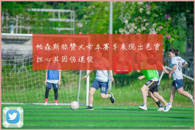 帕森斯称赞大帝本赛季表现出色曾担心其因伤退役